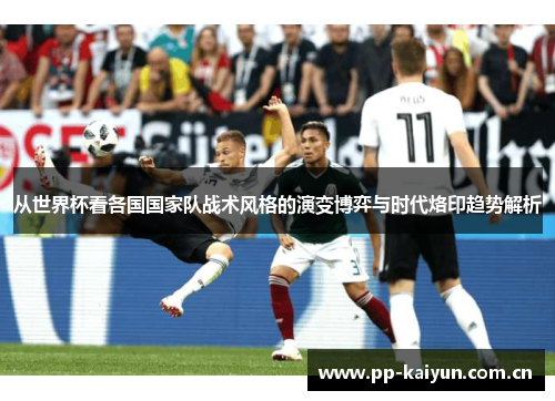 从世界杯看各国国家队战术风格的演变博弈与时代烙印趋势解析 从世界杯看各国国家队战术风格的演变博弈与时代烙印趋势解析