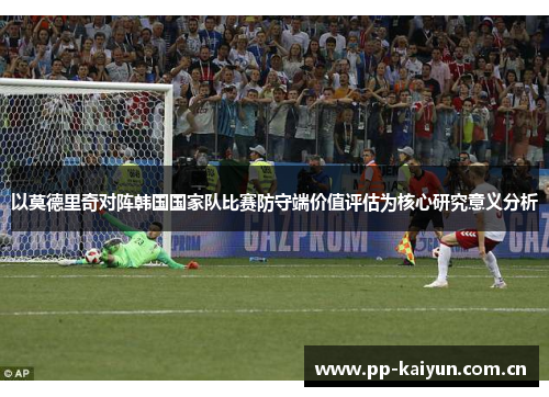 以莫德里奇对阵韩国国家队比赛防守端价值评估为核心研究意义分析 以莫德里奇对阵韩国国家队比赛防守端价值评估为核心研究意义分析